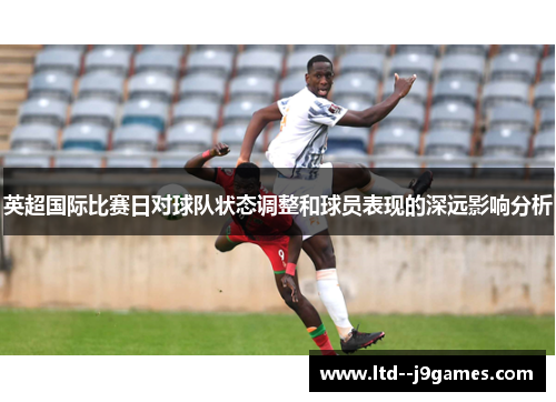 英超国际比赛日对球队状态调整和球员表现的深远影响分析 英超国际比赛日对球队状态调整和球员表现的深远影响分析