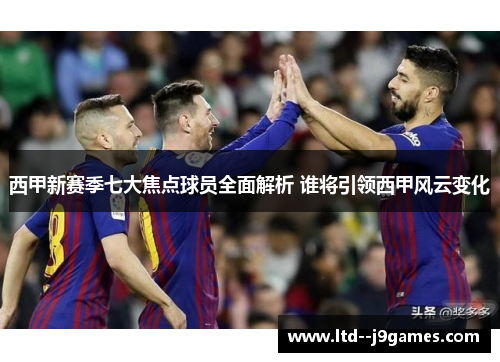 西甲新赛季七大焦点球员全面解析 谁将引领西甲风云变化
