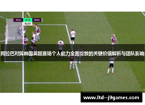 阿拉巴对阵韩国英超赛场个人能力全面绽放的关键价值解析与团队影响