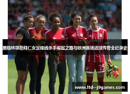 黑格林领衔拜仁女足锋线杀手崛起之路与欧洲赛场进球传奇全纪录史