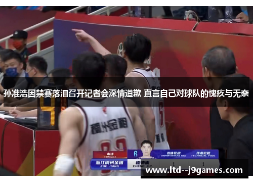 孙准浩因禁赛落泪召开记者会深情道歉 直言自己对球队的愧疚与无奈 孙准浩因禁赛落泪召开记者会深情道歉 直言自己对球队的愧疚与无奈