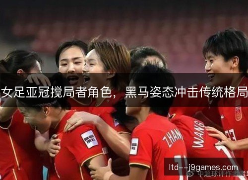 女足亚冠搅局者角色，黑马姿态冲击传统格局